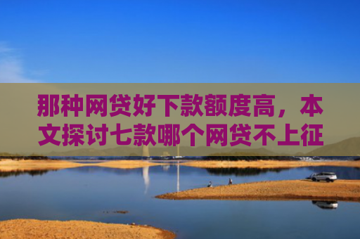那种网贷好下款额度高，本文探讨七款哪个网贷不上征信下款快
