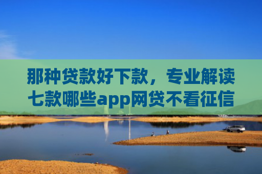 那种贷款好下款，专业解读七款哪些app网贷不看征信好下款