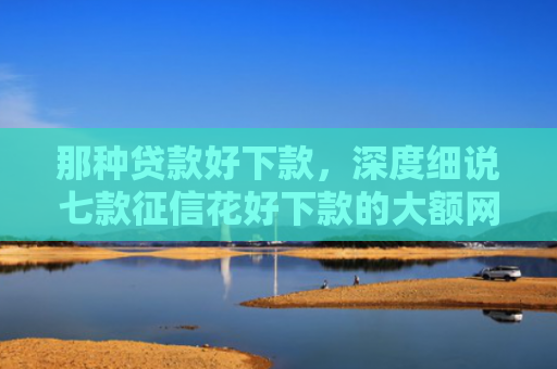 那种贷款好下款，深度细说七款征信花好下款的大额网贷