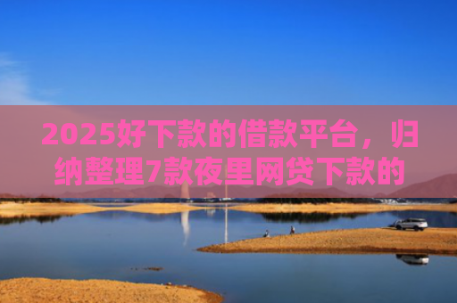 2025好下款的借款平台，归纳整理7款夜里网贷下款的口子