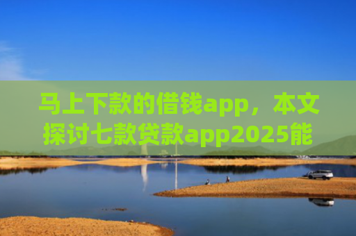 马上下款的借钱app，本文探讨七款贷款app2025能下款的黑户
