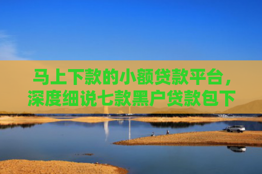 马上下款的小额贷款平台，深度细说七款黑户贷款包下款后扣费的