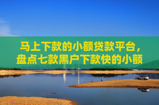马上下款的小额贷款平台，盘点七款黑户下款快的小额贷款