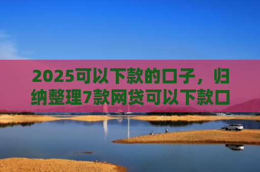 2025可以下款的口子，归纳整理7款网贷可以下款口子