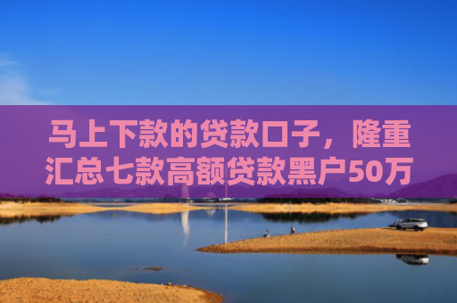 马上下款的贷款口子，隆重汇总七款高额贷款黑户50万下款