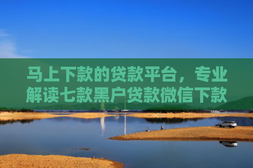 马上下款的贷款平台，专业解读七款黑户贷款微信下款怎么办