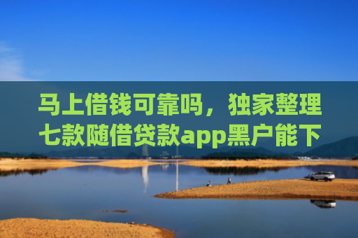马上借钱可靠吗，独家整理七款随借贷款app黑户能下款吗