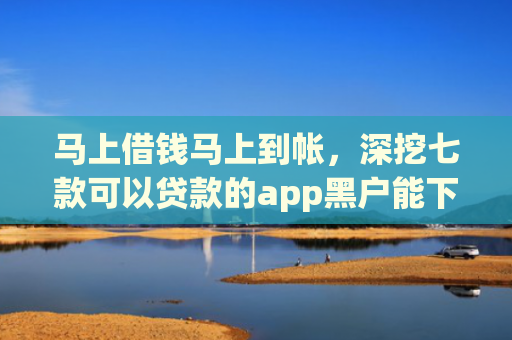 马上借钱马上到帐，深挖七款可以贷款的app黑户能下款吗