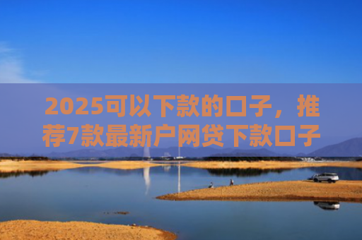 2025可以下款的口子，推荐7款最新户网贷下款口子