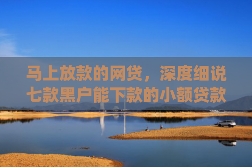 马上放款的网贷，深度细说七款黑户能下款的小额贷款app