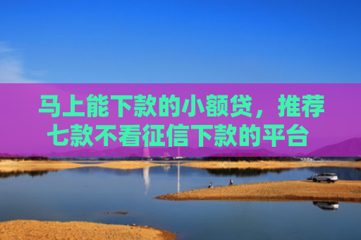 马上能下款的小额贷，推荐七款不看征信下款的平台 黑户贷款