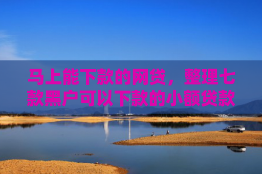 马上能下款的网贷，整理七款黑户可以下款的小额贷款
