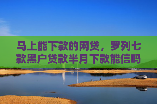 马上能下款的网贷，罗列七款黑户贷款半月下款能信吗