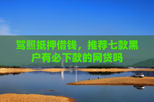 驾照抵押借钱，推荐七款黑户有必下款的网贷吗