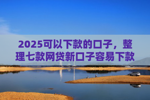 2025可以下款的口子，整理七款网贷新口子容易下款