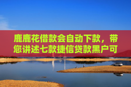 鹿鹿花借款会自动下款，带您讲述七款捷信贷款黑户可以下款吗
