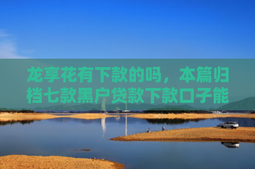 龙享花有下款的吗，本篇归档七款黑户贷款下款口子能下来吗