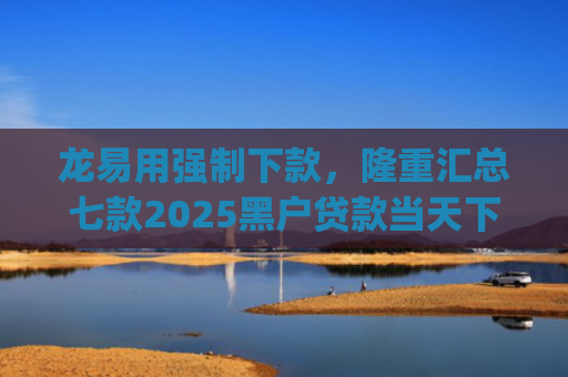 龙易用强制下款，隆重汇总七款2025黑户贷款当天下款app