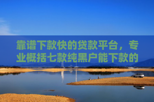 靠谱下款快的贷款平台，专业概括七款纯黑户能下款的贷款