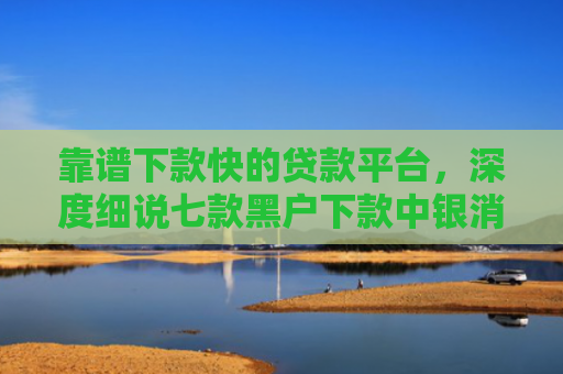 靠谱下款快的贷款平台，深度细说七款黑户下款中银消费贷款