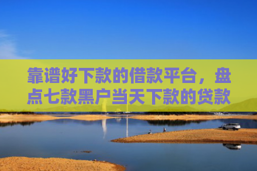 靠谱好下款的借款平台，盘点七款黑户当天下款的贷款