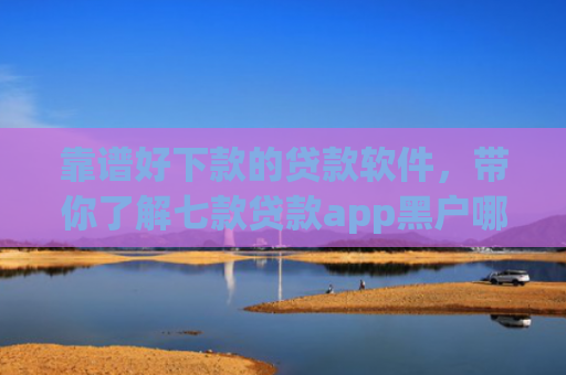 靠谱好下款的贷款软件，带你了解七款贷款app黑户哪个容易下款
