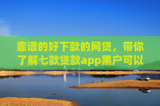 靠谱的好下款的网贷，带你了解七款贷款app黑户可以下款