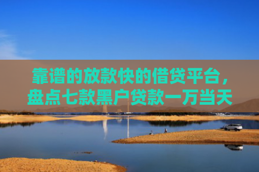 靠谱的放款快的借贷平台，盘点七款黑户贷款一万当天下款