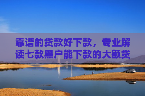 靠谱的贷款好下款，专业解读七款黑户能下款的大额贷款