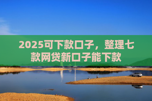 2025可下款口子，整理七款网贷新口子能下款