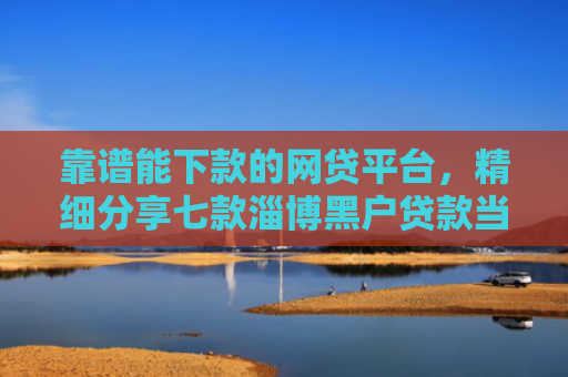 靠谱能下款的网贷平台，精细分享七款淄博黑户贷款当天下款