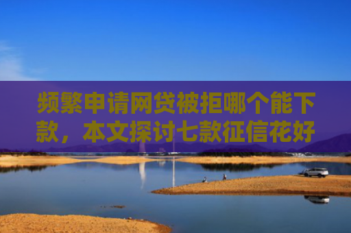 频繁申请网贷被拒哪个能下款，本文探讨七款征信花好下款平台