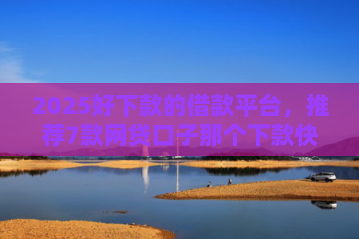 2025好下款的借款平台，推荐7款网贷口子那个下款快