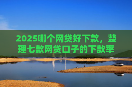 2025哪个网贷好下款，整理七款网贷口子的下款率