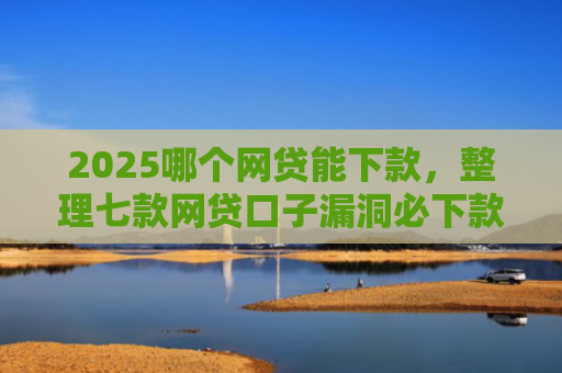 2025哪个网贷能下款，整理七款网贷口子漏洞必下款