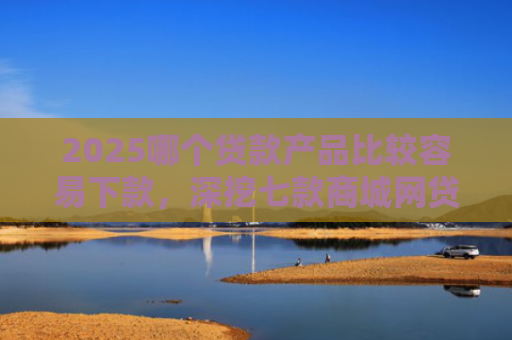 2025哪个贷款产品比较容易下款，深挖七款商城网贷下款的口子