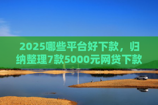 2025哪些平台好下款，归纳整理7款5000元网贷下款口子