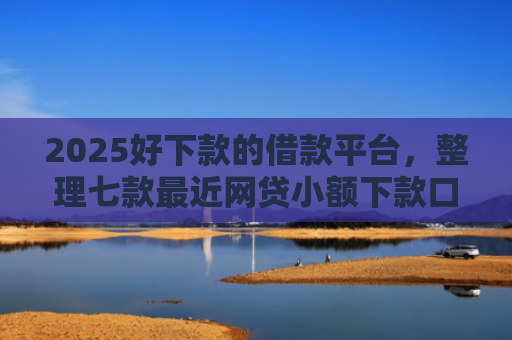 2025好下款的借款平台，整理七款最近网贷小额下款口子