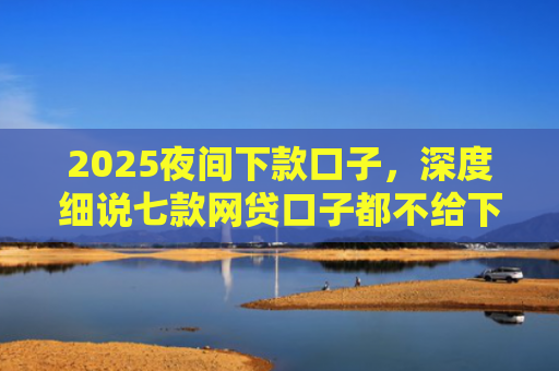 2025夜间下款口子，深度细说七款网贷口子都不给下款了