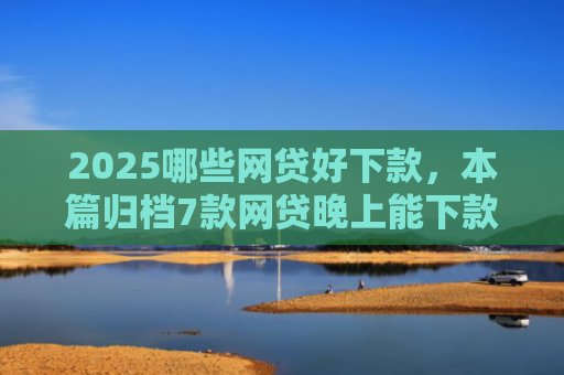 2025哪些网贷好下款，本篇归档7款网贷晚上能下款口子