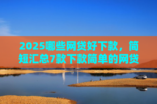 2025哪些网贷好下款，简短汇总7款下款简单的网贷口子