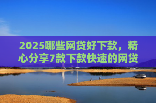 2025哪些网贷好下款，精心分享7款下款快速的网贷口子